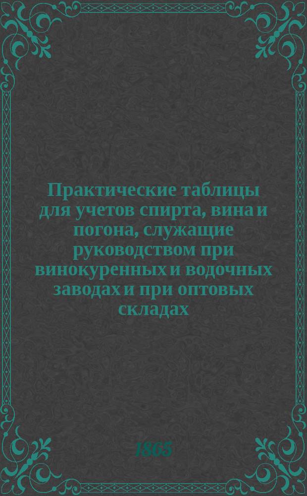 Практические таблицы для учетов спирта, вина и погона, служащие руководством при винокуренных и водочных заводах и при оптовых складах