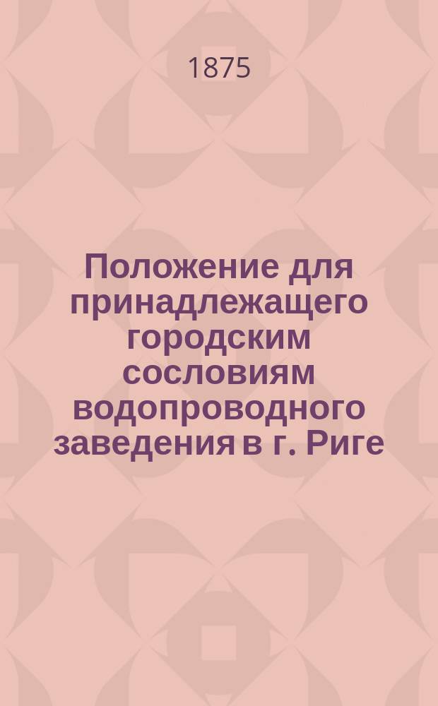 Положение для принадлежащего городским сословиям водопроводного заведения в г. Риге, изданного на основании заключений городских сословий, состоявшихся в большой гильдии 28 декабря 1864 г., в малой гильдии 2 декабря 1864 г. и 35 февраля 1865 года и Магистрате 22 марта 1865 г. : Пер. с нем