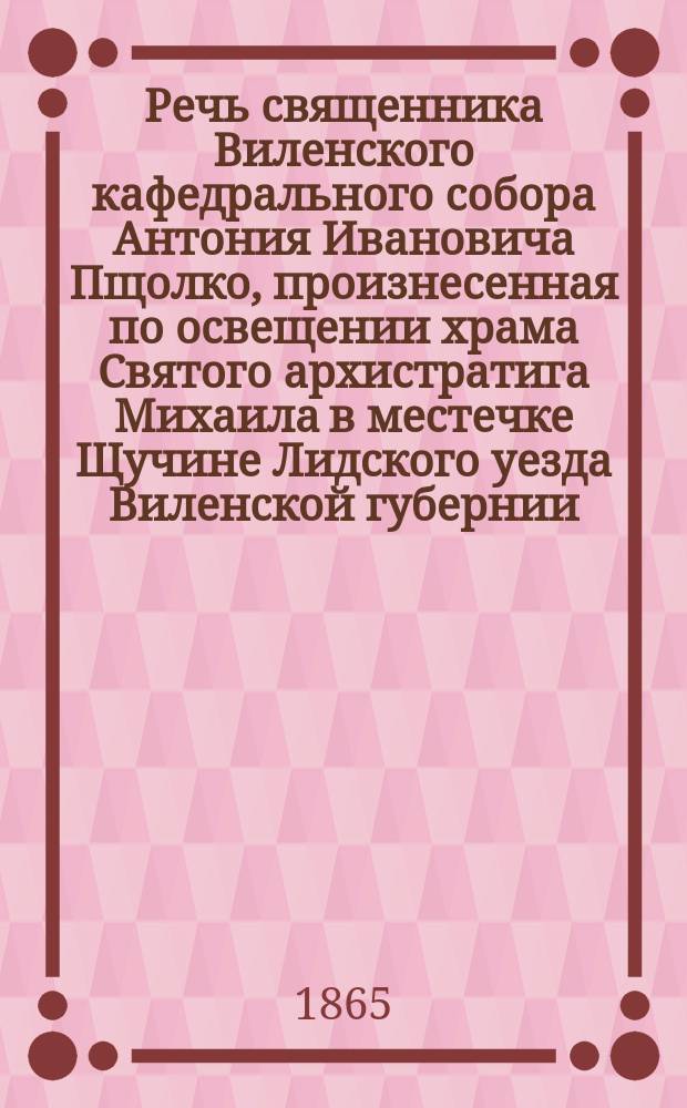 Речь священника Виленского кафедрального собора Антония Ивановича Пщолко, произнесенная по освещении храма Святого архистратига Михаила в местечке Щучине Лидского уезда Виленской губернии, 10-го октября 1865 г.