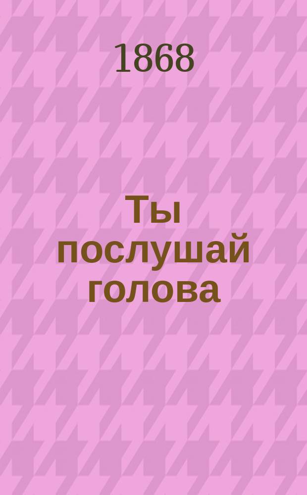 Ты послушай голова : Новый лучший песенник : Собр. любимейших публикой лучших и новейших романсов и песен цыганских, хоровых, светских и любовных, исполняемых хорами: Ив. Молчанова, Гр. Соколова, М. Молодцова и другими, с присовокуплением солдат. песен