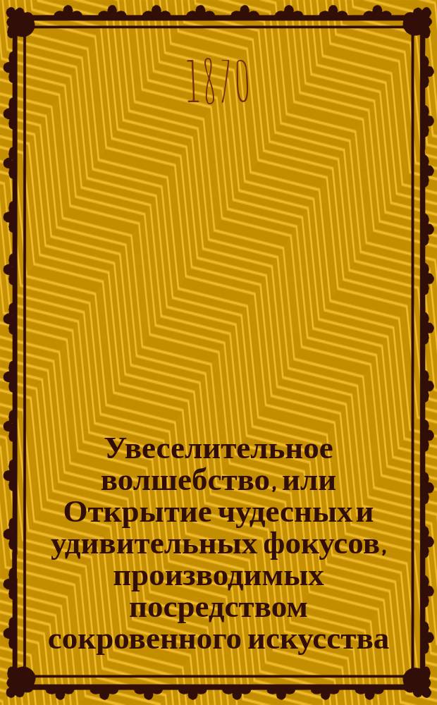 Увеселительное волшебство, или Открытие чудесных и удивительных фокусов, производимых посредством сокровенного искусства, приводящих в недоумение самых просвещенных и остроумных зрителей : Собр. наилучших и более замысловатых фокусов новейших известных фокусников и древних магиков : Собрано любителем : В 2 ч