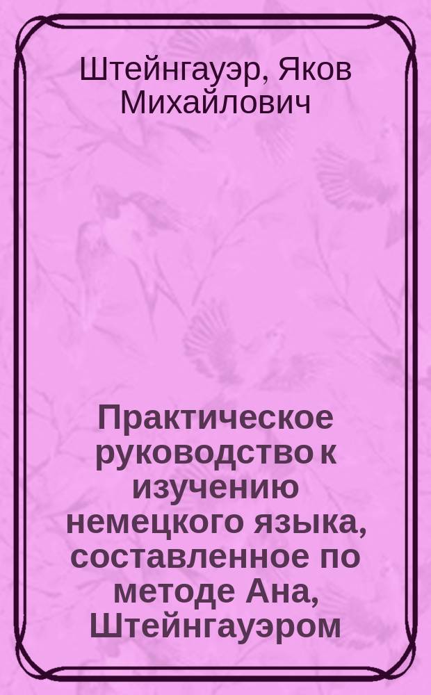 Практическое руководство к изучению немецкого языка, составленное по методе Ана, Штейнгауэром, учителем немецкого языка 2-й Казанской гимназии : 1 курс. Для первого и второго кл