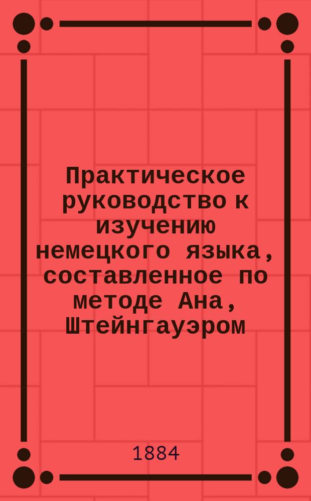 Практическое руководство к изучению немецкого языка, составленное по методе Ана, Штейнгауэром, учителем немецкого языка 2-й Казанской гимназии : 1 курс : Для младш. классов гимназий