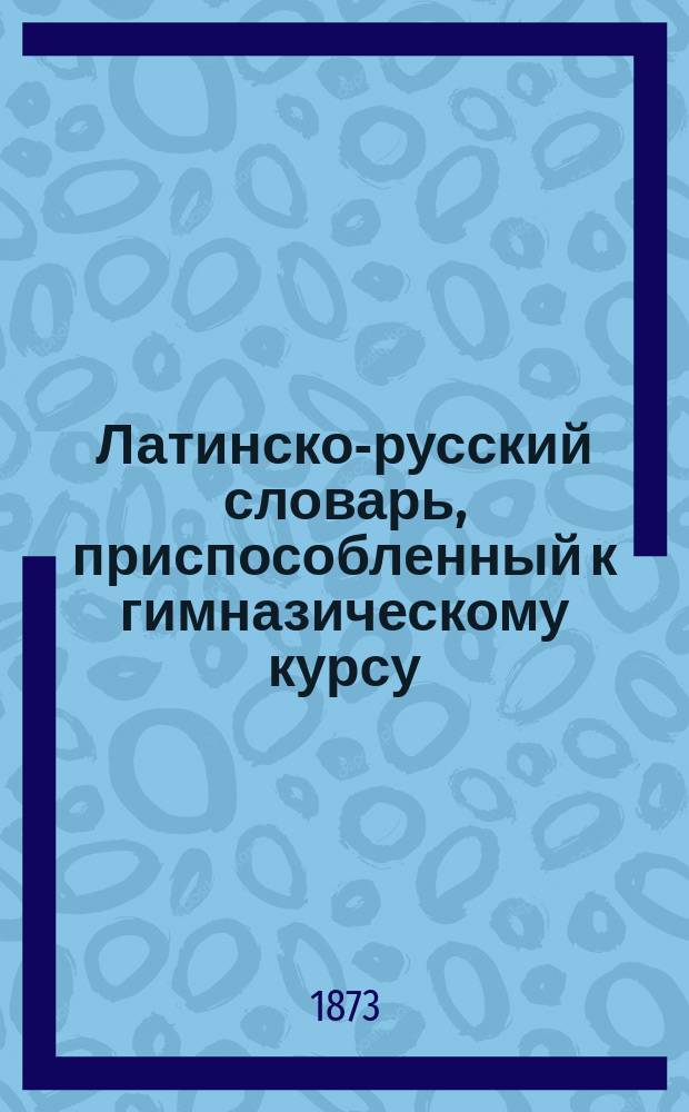 Латинско-русский словарь, приспособленный к гимназическому курсу