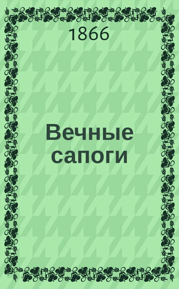 Вечные сапоги : Открытый секрет носить одни сапоги целую жизнь без всякой починки : Средство давно уже изобрет. за границей, но не извест. у нас : О низкопроб. лит.