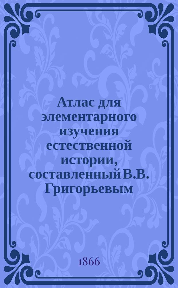 Атлас для элементарного изучения естественной истории, составленный В.В. Григорьевым, преподавателем 1-й Московской гимназии