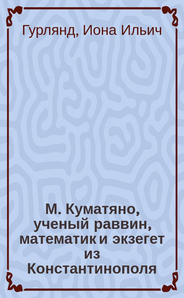 М. Куматяно, ученый раввин, математик и экзегет из Константинополя: его жизнь, сочинения и соотечественники как из раввинистов, так и караимов : Исслед., сост. большей частью по рукоп. памятникам Имп. Публ. б-ки (коллекция Фирковичей) в С.-Петербурге и представл. в Фак. вост. яз. С.-Петерб. ун-та, как дис. на степ. магистра евр. словесности, Ионой Гурляндом, канд С.-Петерб. ун-та : (С прил. подлин. текстов на евр. яз.)