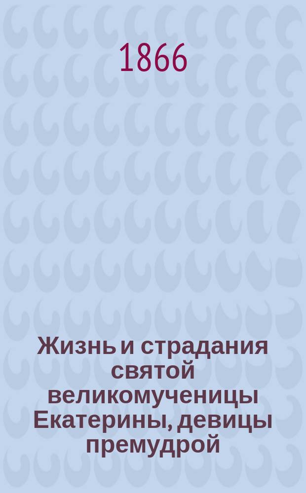 Жизнь и страдания святой великомученицы Екатерины, девицы премудрой