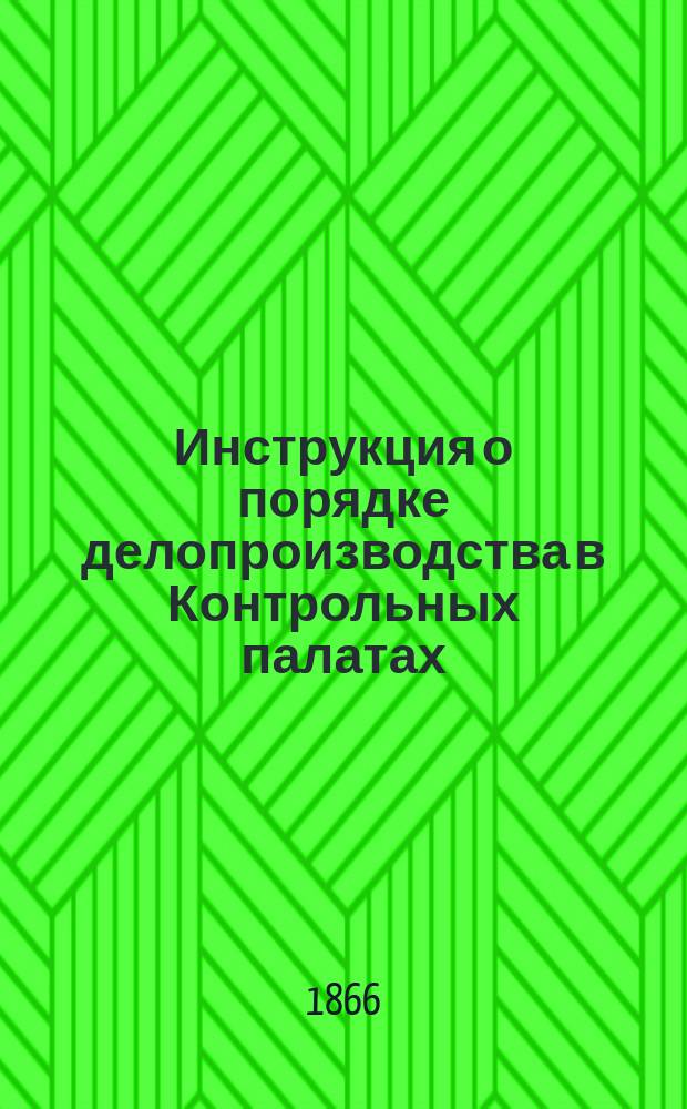 Инструкция о порядке делопроизводства в Контрольных палатах : Утв. Гос. контролем 30 мая 1866 г.