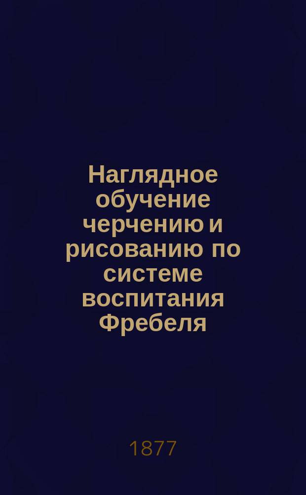 Наглядное обучение черчению и рисованию по системе воспитания Фребеля : методическое руководство для родителей и элементарных учителей