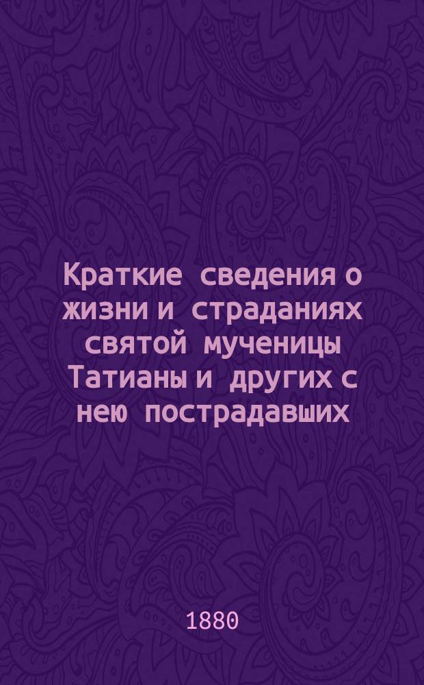 Краткие сведения о жизни и страданиях святой мученицы Татианы и других с нею пострадавших : Память их 12 янв. : (Сост. по Четьи-Минеи)