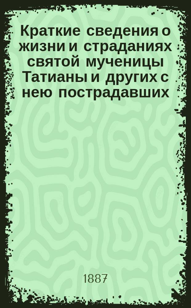 Краткие сведения о жизни и страданиях святой мученицы Татианы и других с нею пострадавших : Память их 12 янв. : (Сост. по Четьи-Минеи)