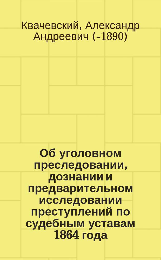 Об уголовном преследовании, дознании и предварительном исследовании преступлений по судебным уставам 1864 года : Теорет. и практ. руководство, сост. А. Квачевским. Ч. 1-