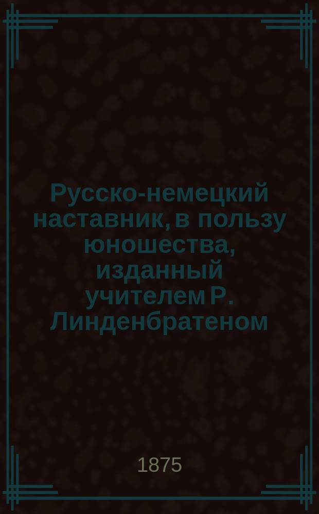 Русско-немецкий наставник, в пользу юношества, изданный учителем Р. Линденбратеном