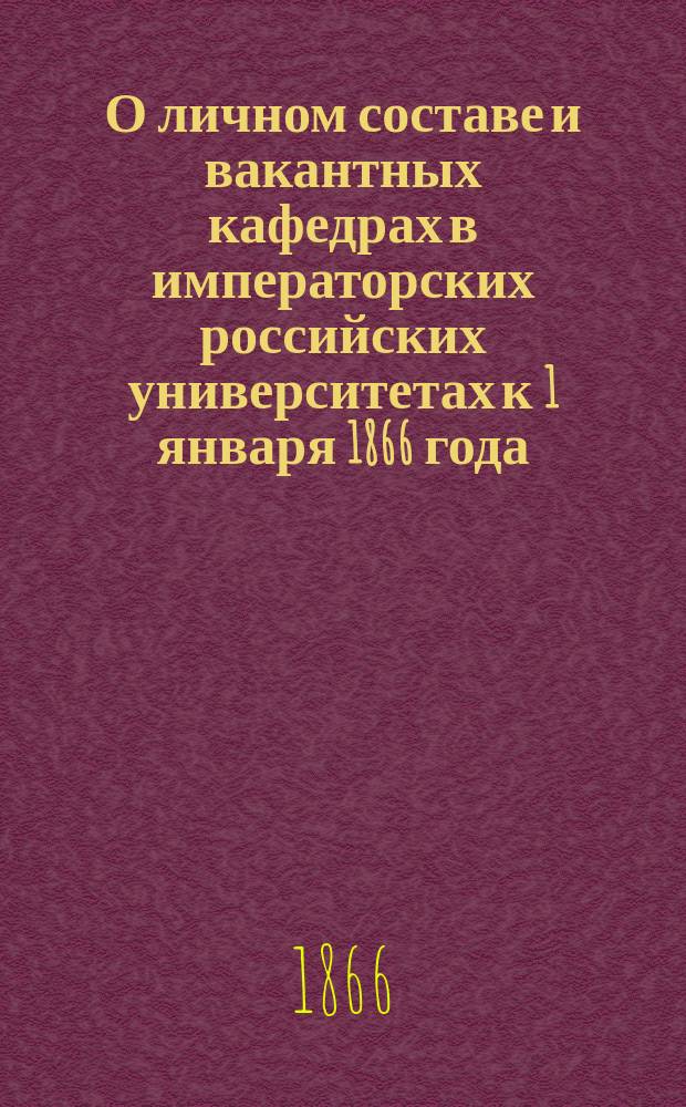 О личном составе и вакантных кафедрах в императорских российских университетах к 1 января 1866 года : По подл. сведениям, доставл. от ун-тов