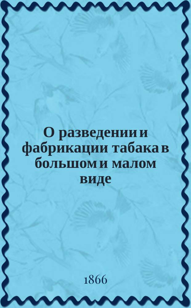 О разведении и фабрикации табака в большом и малом виде : Практ. руководство к выгоднейшему возделыванию табака... : С прил. рецептов для сост. соусов и улучшения сортов по новейшим фр., гол. и нем. способам