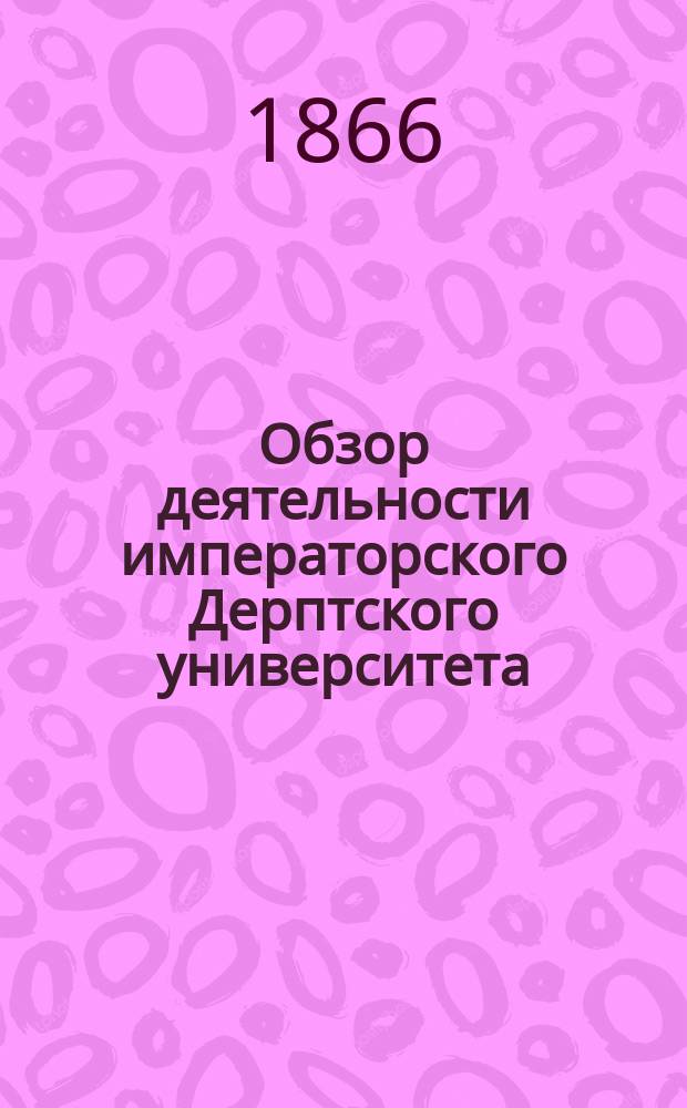 Обзор деятельности императорского Дерптского университета : На память о 1802-1865 годах : Сост. по отчетам и донесениям, представл. попечителю Дерпт. учеб. окр
