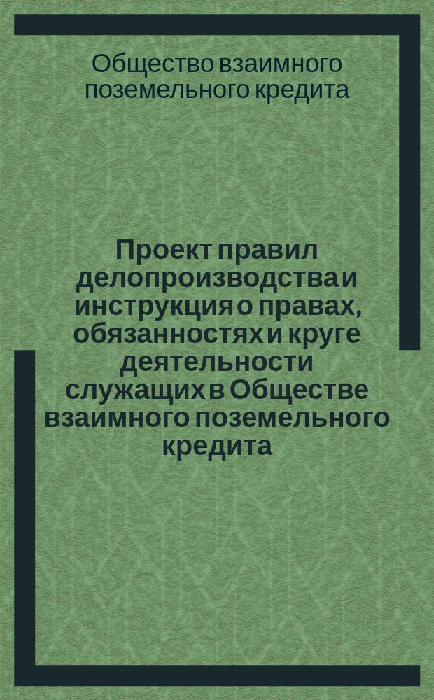 Проект правил делопроизводства и инструкция о правах, обязанностях и круге деятельности служащих в Обществе взаимного поземельного кредита : На основании § 25 Устава