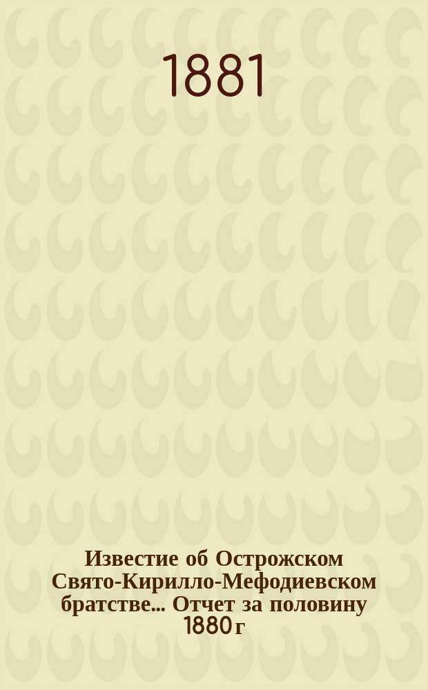 Известие об Острожском Свято-Кирилло-Мефодиевском братстве... ... [Отчет за половину 1880 г. : ... [Отчет за половину 1880 г. и др. материалы]