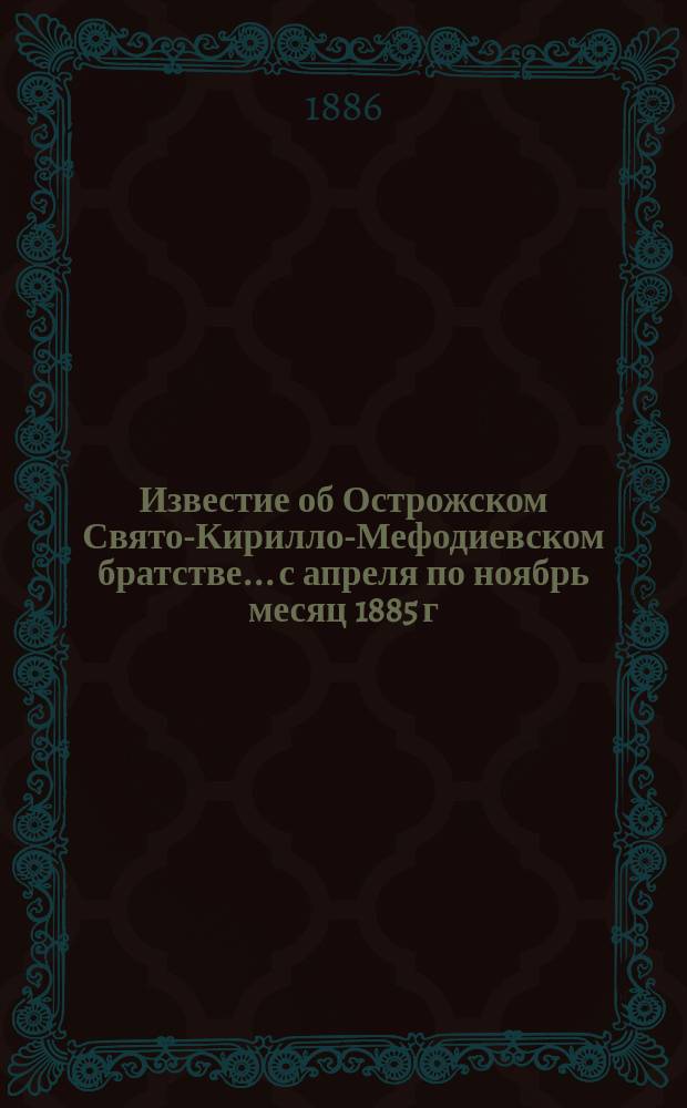 Известие об Острожском Свято-Кирилло-Мефодиевском братстве... ...с апреля по ноябрь месяц 1885 г. и с ноября по 18-ое мая 1886 г.