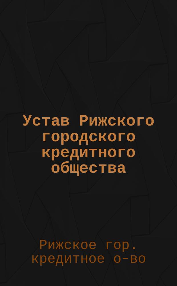 Устав Рижского городского кредитного общества : Утв. 27 окт. 1864 г. и 25 окт. 1865 г.