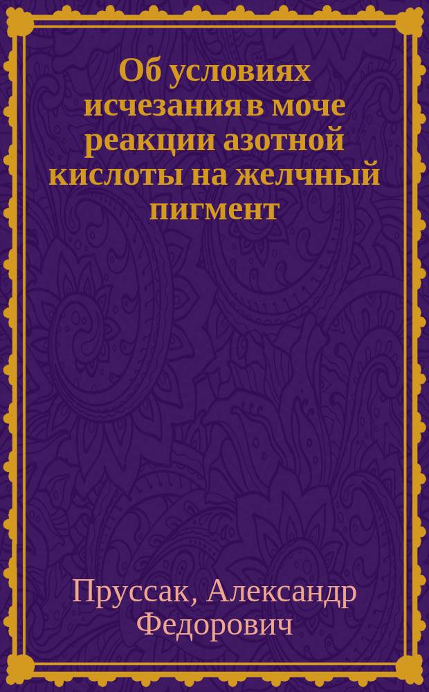 Об условиях исчезания в моче реакции азотной кислоты на желчный пигмент : (К вопросу о желтухе) : Дис. на степ. д-ра мед. лекаря Александра Прусака