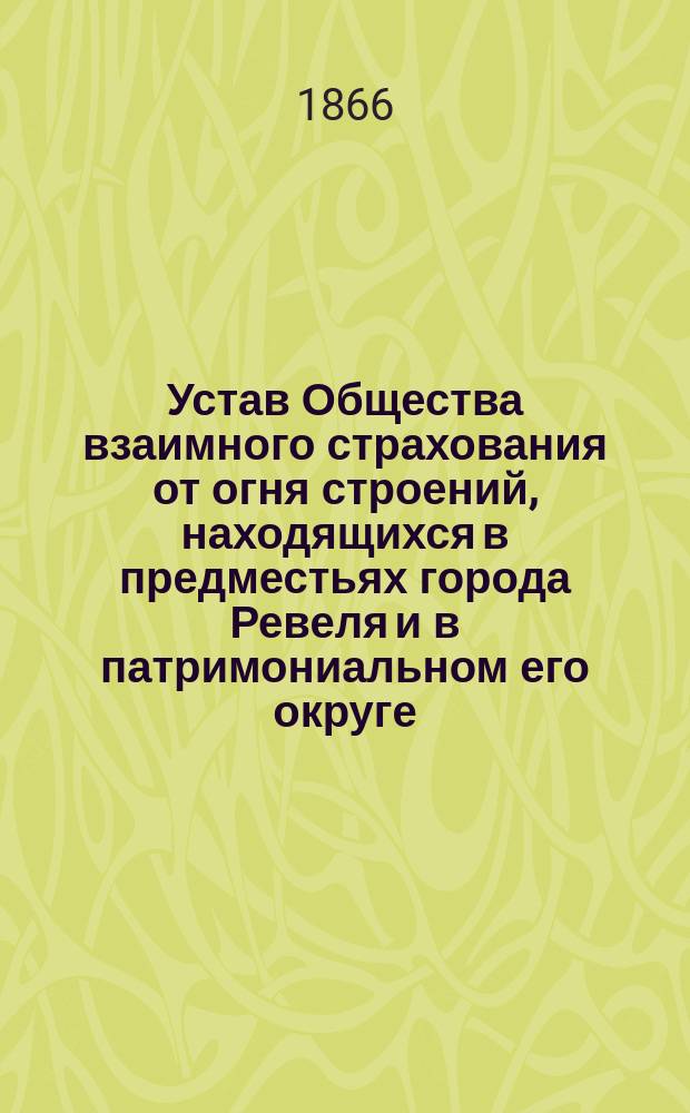Устав Общества взаимного страхования от огня строений, находящихся в предместьях города Ревеля и в патримониальном его округе : Утв. 11 июля 1866 г.