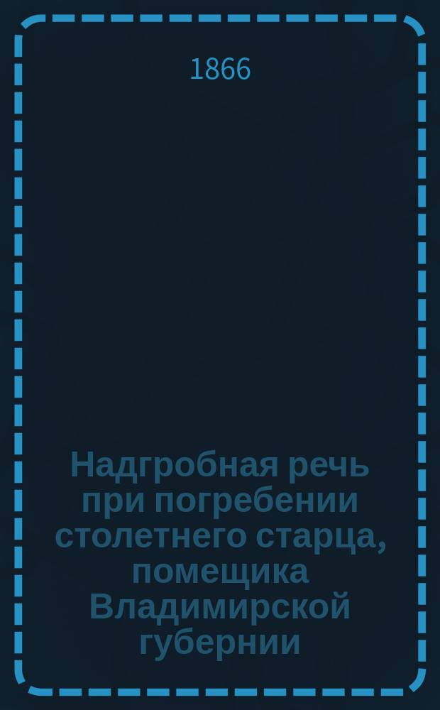 Надгробная речь при погребении столетнего старца, помещика Владимирской губернии, бывшего исправника города Александрова, капитана Льва Петровича Нефедьева, произнесенная священником Успенского женского монастыря Аникитой Смирновым 25 апреля 1865 г.