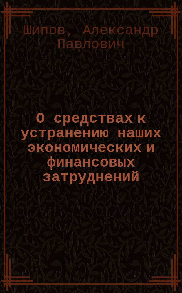 О средствах к устранению наших экономических и финансовых затруднений : Ряд ст. Александра Шипова с янв. по мая 1866 г