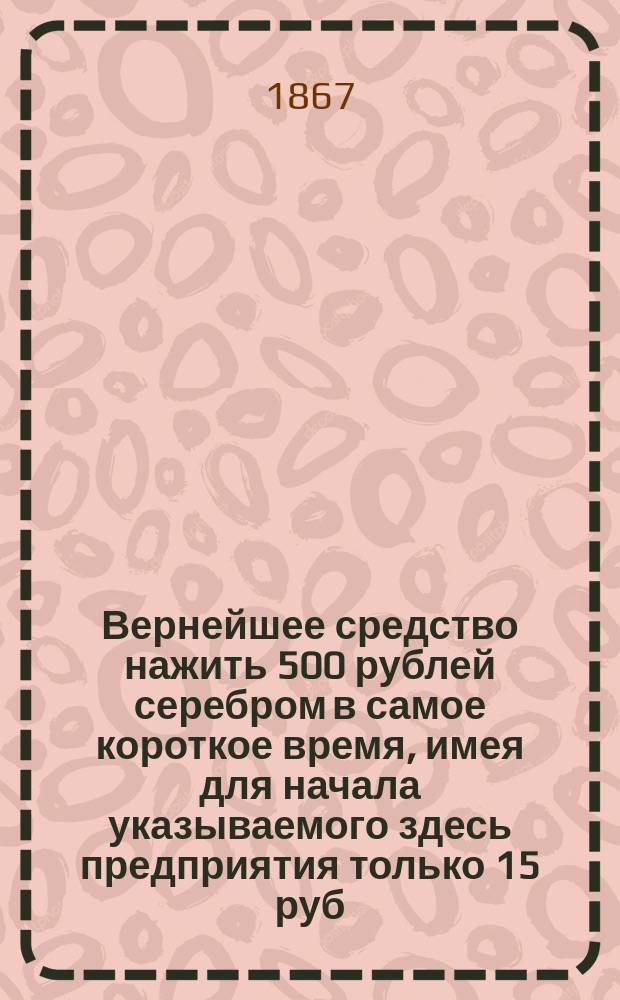 Вернейшее средство нажить 500 рублей серебром в самое короткое время, имея для начала указываемого здесь предприятия только 15 руб. серебром