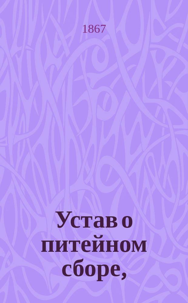 Устав о питейном сборе, (с издания 1863 года), измененный, дополненный и разъясненный правительственными распоряжениями и циркулярами Министерства финансов, последовавшими с 1862 года по 1-е июля 1867 года