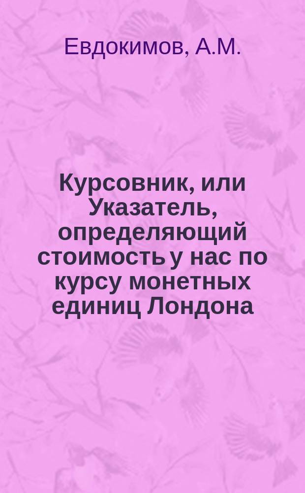 Курсовник, или Указатель, определяющий стоимость у нас по курсу монетных единиц Лондона, Парижа, Амстердама, Гамбурга и Берлина, а также стоимость по курсу на эти города нашего кредитного рубля на серебро