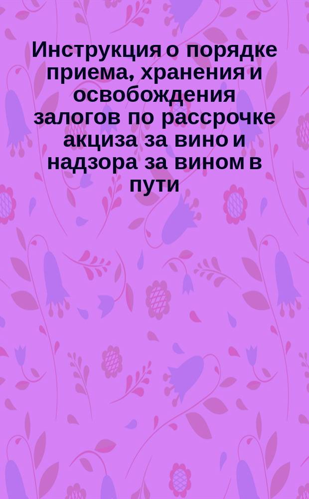 Инструкция о порядке приема, хранения и освобождения залогов по рассрочке акциза за вино и надзора за вином в пути : Утв. г. упр. М-вом фин. 7 нояб. 1862 г