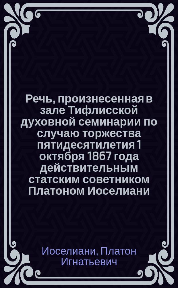 Речь, произнесенная в зале Тифлисской духовной семинарии по случаю торжества пятидесятилетия 1 октября 1867 года действительным статским советником Платоном Иоселиани : Посвящается питомцам Тифлис. духов. семинарии