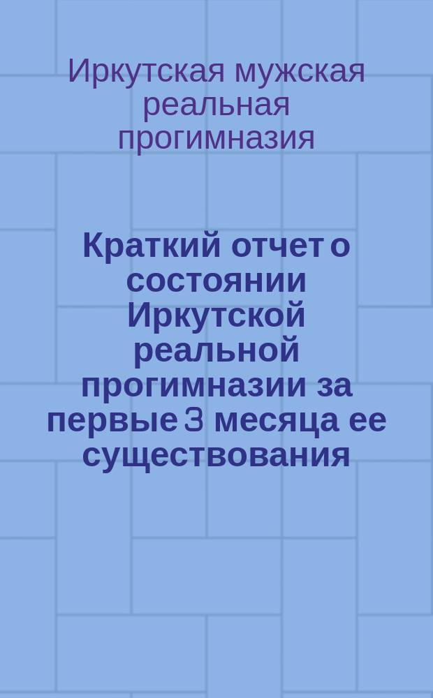 Краткий отчет о состоянии Иркутской реальной прогимназии за первые 3 месяца ее существования : (С окт. 1866 г. по 1 янв. 1867 г.)
