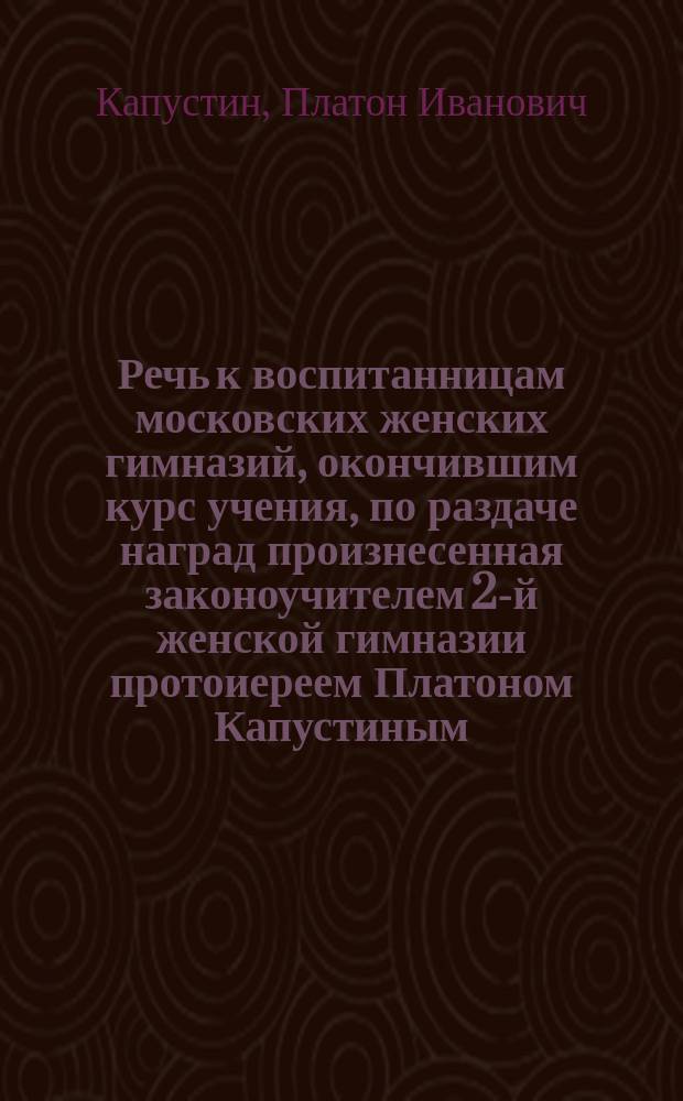 Речь к воспитанницам московских женских гимназий, окончившим курс учения, по раздаче наград произнесенная законоучителем 2-й женской гимназии протоиереем Платоном Капустиным, 5-го декабря 1866 года