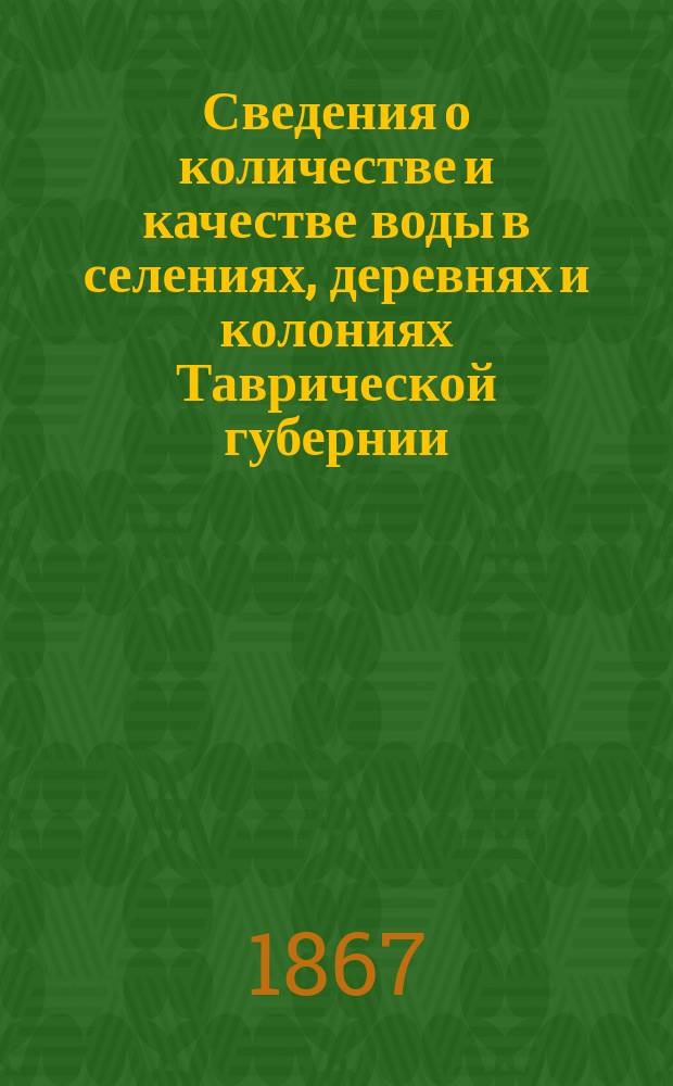 Сведения о количестве и качестве воды в селениях, деревнях и колониях Таврической губернии, собраны для приведения в известность местностей, крайне нуждающихся в мелкой пресной воде, и составления за тем систематического плана обводнения оных