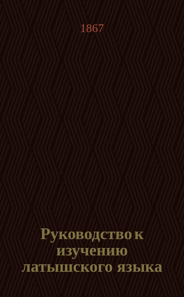 Руководство к изучению латышского языка : Грамматика (этимология), Латыш.-рус. христоматия и Крат. латыш.-рус. и рус.-латыш. слов