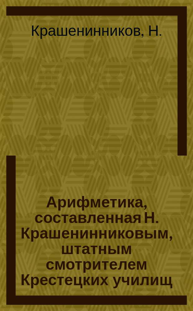 Арифметика, составленная Н. Крашенинниковым, штатным смотрителем Крестецких училищ : Ч. 1-2