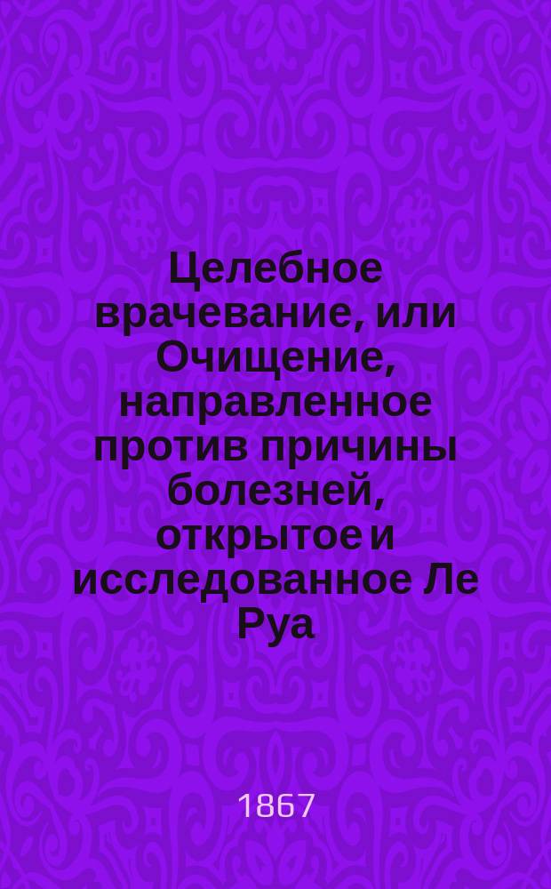 Целебное врачевание, или Очищение, направленное против причины болезней, открытое и исследованное Ле Руа, хирургом-консультантом