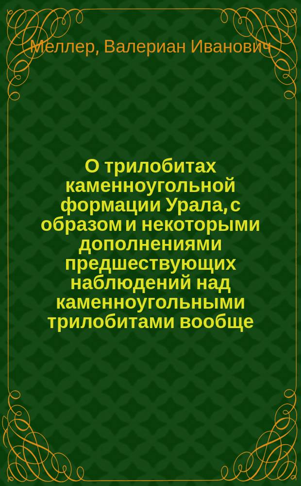 О трилобитах каменноугольной формации Урала, с образом и некоторыми дополнениями предшествующих наблюдений над каменноугольными трилобитами вообще : Рассуждение, представл. в Совет Горн. ин-та для получения звания адъюнкта по Кафедре палеонтологии