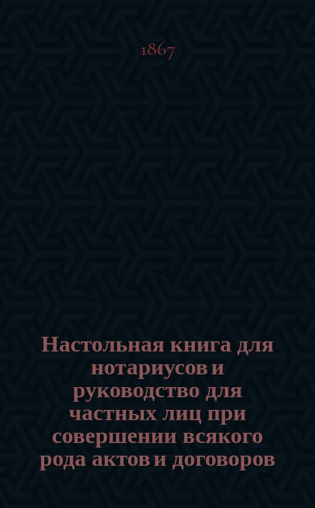Настольная книга для нотариусов и руководство для частных лиц при совершении всякого рода актов и договоров: 1) купчих крепостей, 2) дарственных записей... и т. п. с ссылками на судебные уставы 20 ноября 1864 г. и на статьи Свода законов