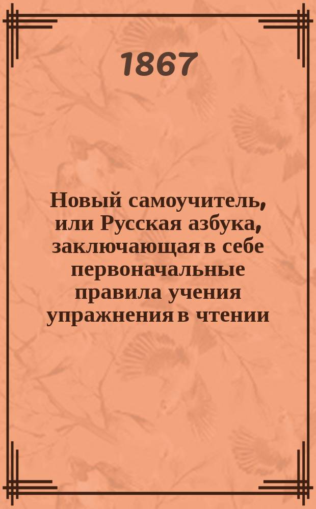 Новый самоучитель, или Русская азбука, заключающая в себе первоначальные правила учения упражнения в чтении, молитвы, символ веры, заповеди, закон божий, стихотворения, басни и проч. : С присовокуплением священной истории Ветхого и Нового завета