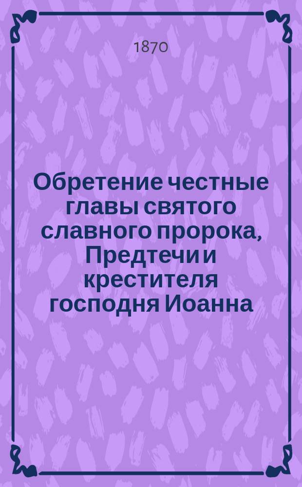 Обретение честные главы святого славного пророка, Предтечи и крестителя господня Иоанна : (Из Четьи-Минеи, февр. 25 дня)
