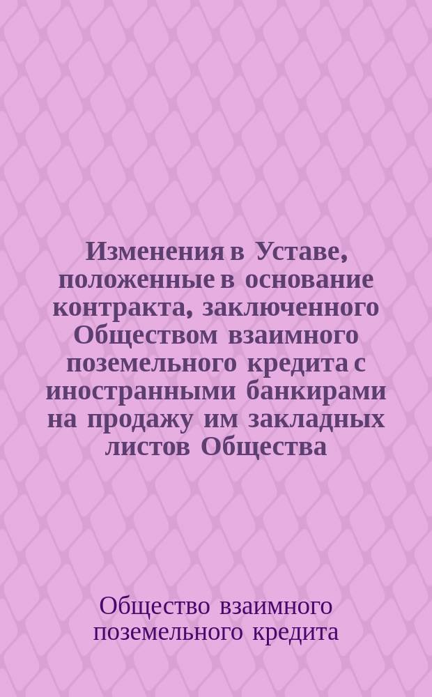 Изменения в Уставе, положенные в основание контракта, заключенного Обществом взаимного поземельного кредита с иностранными банкирами на продажу им закладных листов Общества