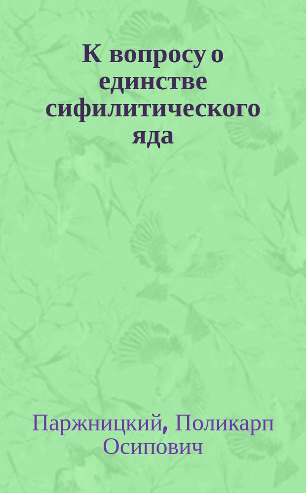 К вопросу о единстве сифилитического яда : Дис. на степ. д-ра медицины Паржницкого