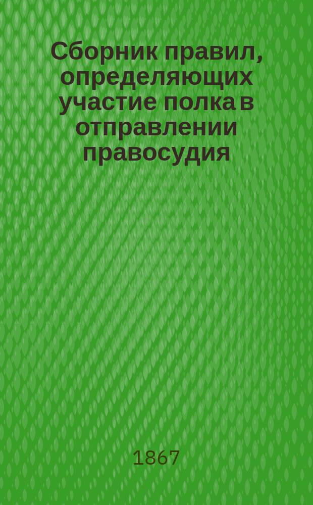 Сборник правил, определяющих участие полка в отправлении правосудия : Составлен по военно-судебному уставу, с доп. из судебных уставов 20 ноября 1864 г