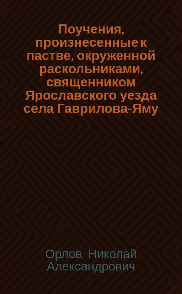 Поучения, произнесенные к пастве, окруженной раскольниками, священником Ярославского уезда села Гаврилова-Яму, Николаем Орловым