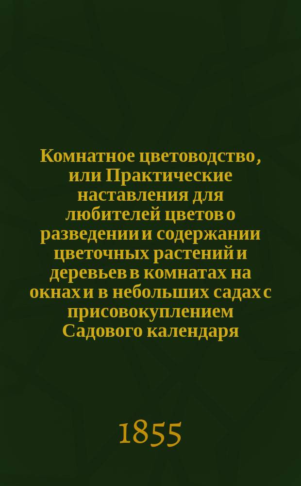 Комнатное цветоводство, или Практические наставления для любителей цветов о разведении и содержании цветочных растений и деревьев в комнатах на окнах и в небольших садах с присовокуплением Садового календаря, составленные по руководству Куртуа-Жерара и Цыгры : Пер. с иностр. Ч. 1-2. Ч. 2