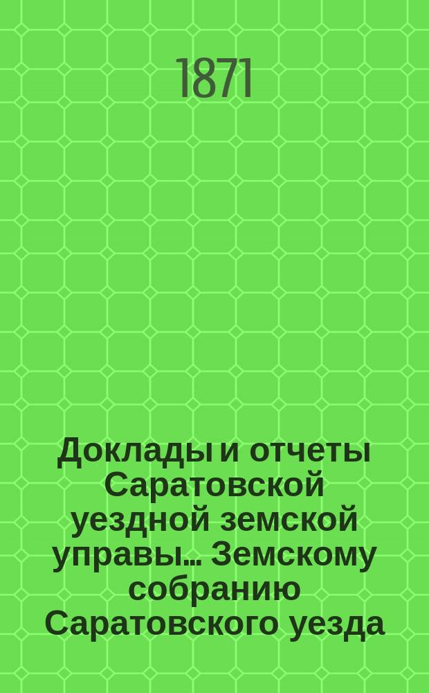 Доклады и отчеты Саратовской уездной земской управы... Земскому собранию Саратовского уезда. ... третьему очередному второго трехлетия. 1871 года
